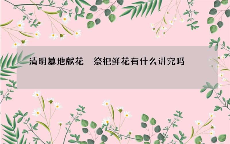 清明墓地献花 祭祀鲜花有什么讲究吗